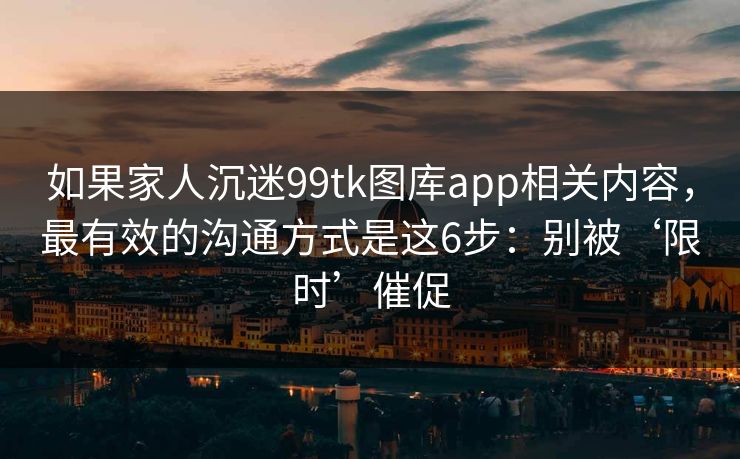 如果家人沉迷99tk图库app相关内容，最有效的沟通方式是这6步：别被‘限时’催促