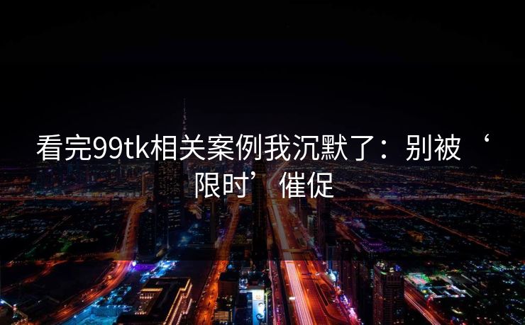 看完99tk相关案例我沉默了：别被‘限时’催促
