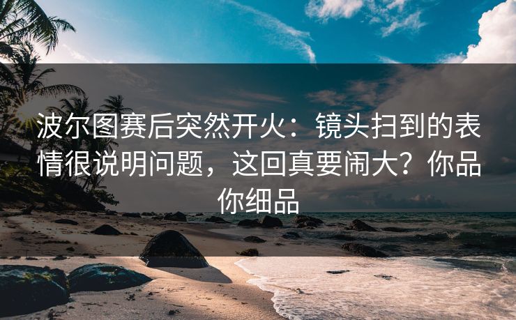 波尔图赛后突然开火：镜头扫到的表情很说明问题，这回真要闹大？你品你细品
