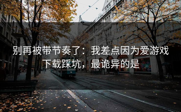 别再被带节奏了：我差点因为爱游戏下载踩坑，最诡异的是