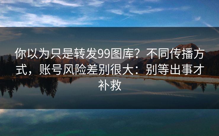 你以为只是转发99图库?不同传播方式,账号风险差别很大:别等出事才补救
